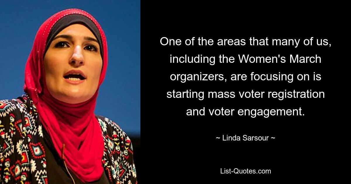 One of the areas that many of us, including the Women's March organizers, are focusing on is starting mass voter registration and voter engagement. — © Linda Sarsour