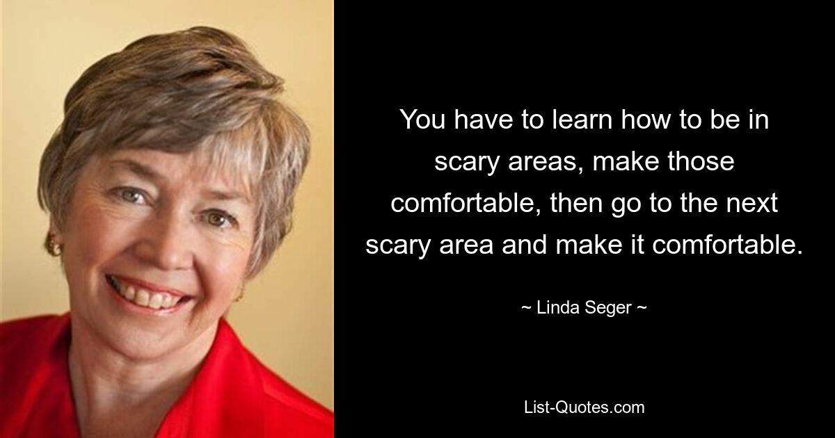 You have to learn how to be in scary areas, make those comfortable, then go to the next scary area and make it comfortable. — © Linda Seger