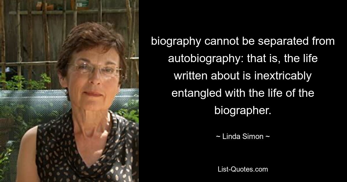 biography cannot be separated from autobiography: that is, the life written about is inextricably entangled with the life of the biographer. — © Linda Simon