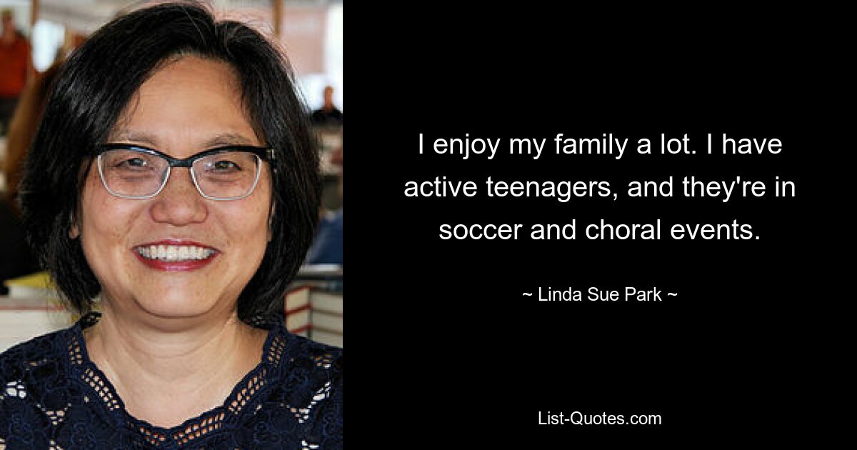 I enjoy my family a lot. I have active teenagers, and they're in soccer and choral events. — © Linda Sue Park