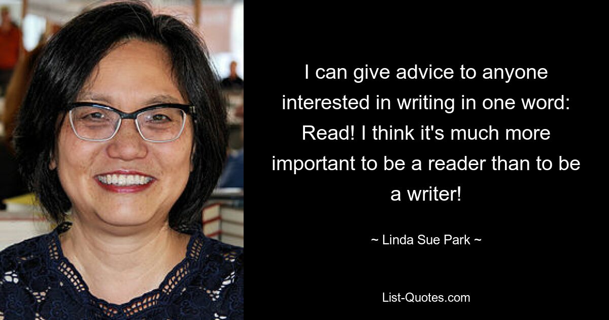 I can give advice to anyone interested in writing in one word: Read! I think it's much more important to be a reader than to be a writer! — © Linda Sue Park