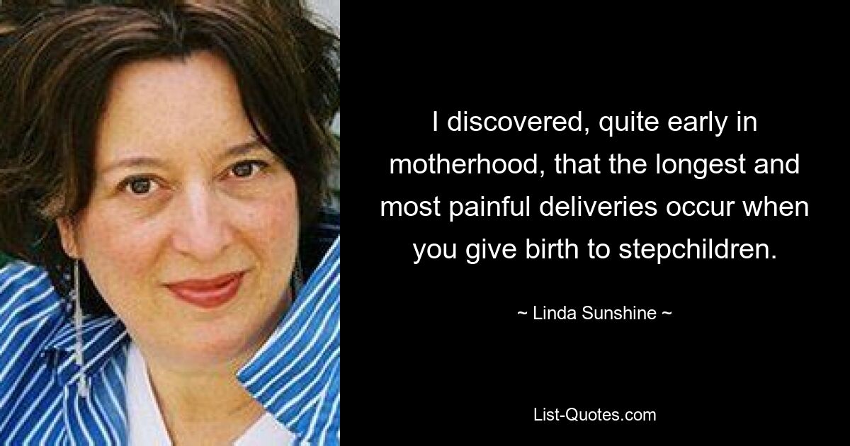 I discovered, quite early in motherhood, that the longest and most painful deliveries occur when you give birth to stepchildren. — © Linda Sunshine