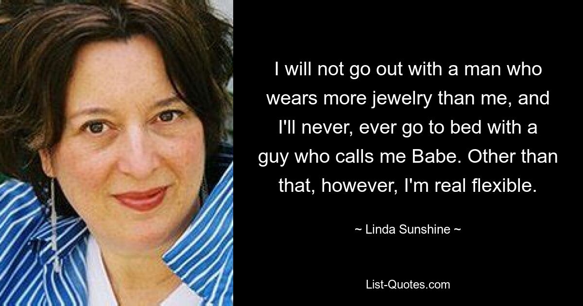 I will not go out with a man who wears more jewelry than me, and I'll never, ever go to bed with a guy who calls me Babe. Other than that, however, I'm real flexible. — © Linda Sunshine