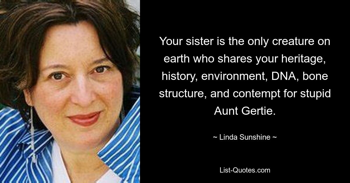 Your sister is the only creature on earth who shares your heritage, history, environment, DNA, bone structure, and contempt for stupid Aunt Gertie. — © Linda Sunshine