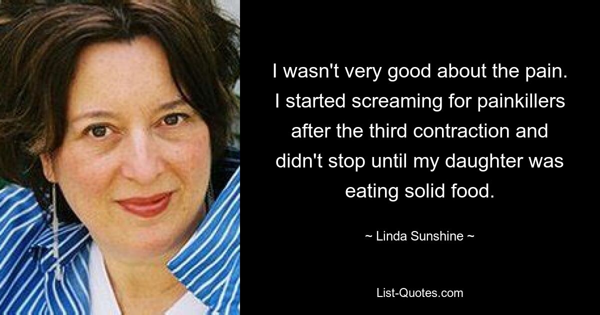 I wasn't very good about the pain. I started screaming for painkillers after the third contraction and didn't stop until my daughter was eating solid food. — © Linda Sunshine