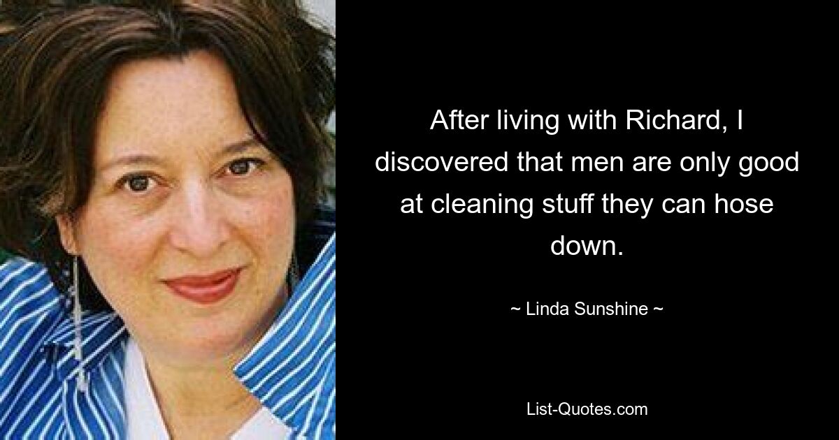 After living with Richard, I discovered that men are only good at cleaning stuff they can hose down. — © Linda Sunshine