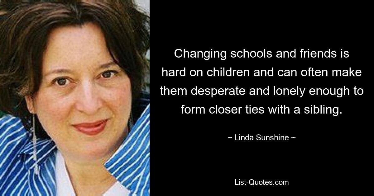 Changing schools and friends is hard on children and can often make them desperate and lonely enough to form closer ties with a sibling. — © Linda Sunshine