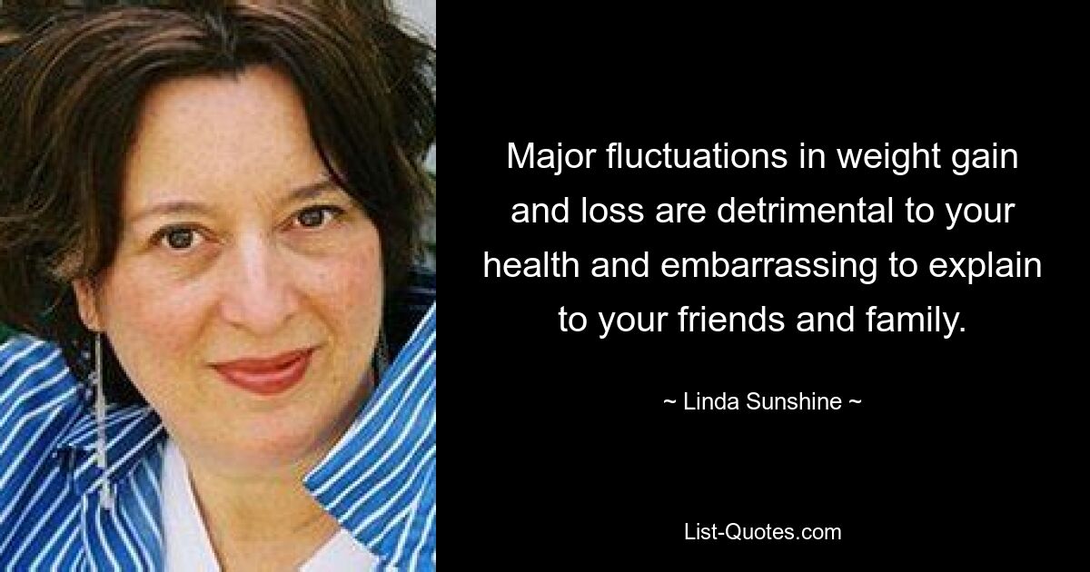 Major fluctuations in weight gain and loss are detrimental to your health and embarrassing to explain to your friends and family. — © Linda Sunshine