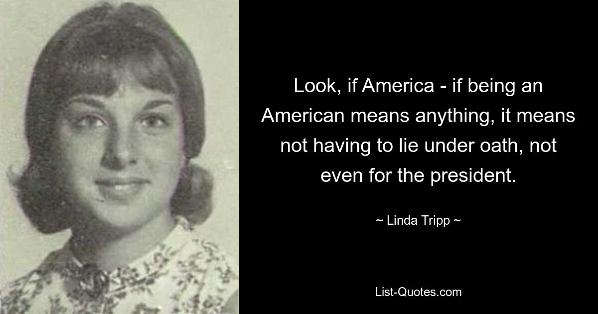 Look, if America - if being an American means anything, it means not having to lie under oath, not even for the president. — © Linda Tripp