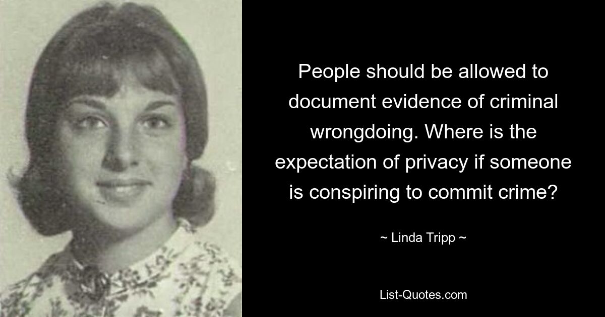 People should be allowed to document evidence of criminal wrongdoing. Where is the expectation of privacy if someone is conspiring to commit crime? — © Linda Tripp