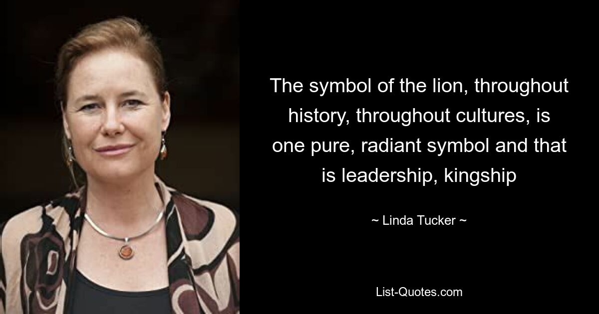 The symbol of the lion, throughout history, throughout cultures, is one pure, radiant symbol and that is leadership, kingship — © Linda Tucker