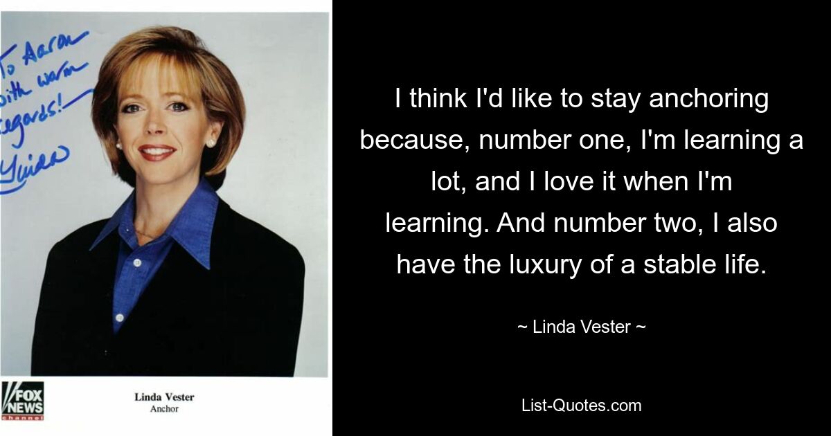 I think I'd like to stay anchoring because, number one, I'm learning a lot, and I love it when I'm learning. And number two, I also have the luxury of a stable life. — © Linda Vester