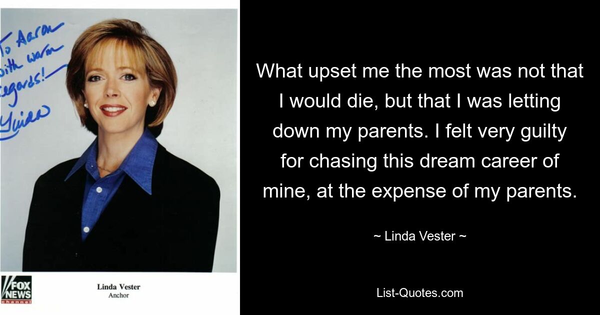 What upset me the most was not that I would die, but that I was letting down my parents. I felt very guilty for chasing this dream career of mine, at the expense of my parents. — © Linda Vester