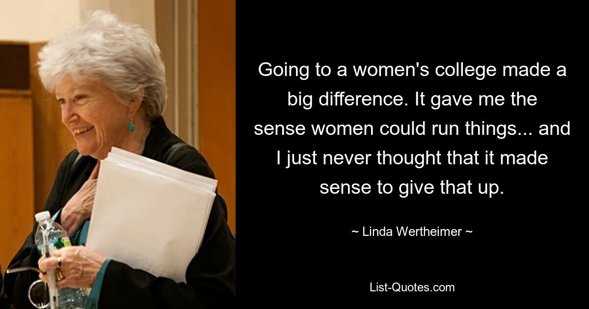 Going to a women's college made a big difference. It gave me the sense women could run things... and I just never thought that it made sense to give that up. — © Linda Wertheimer