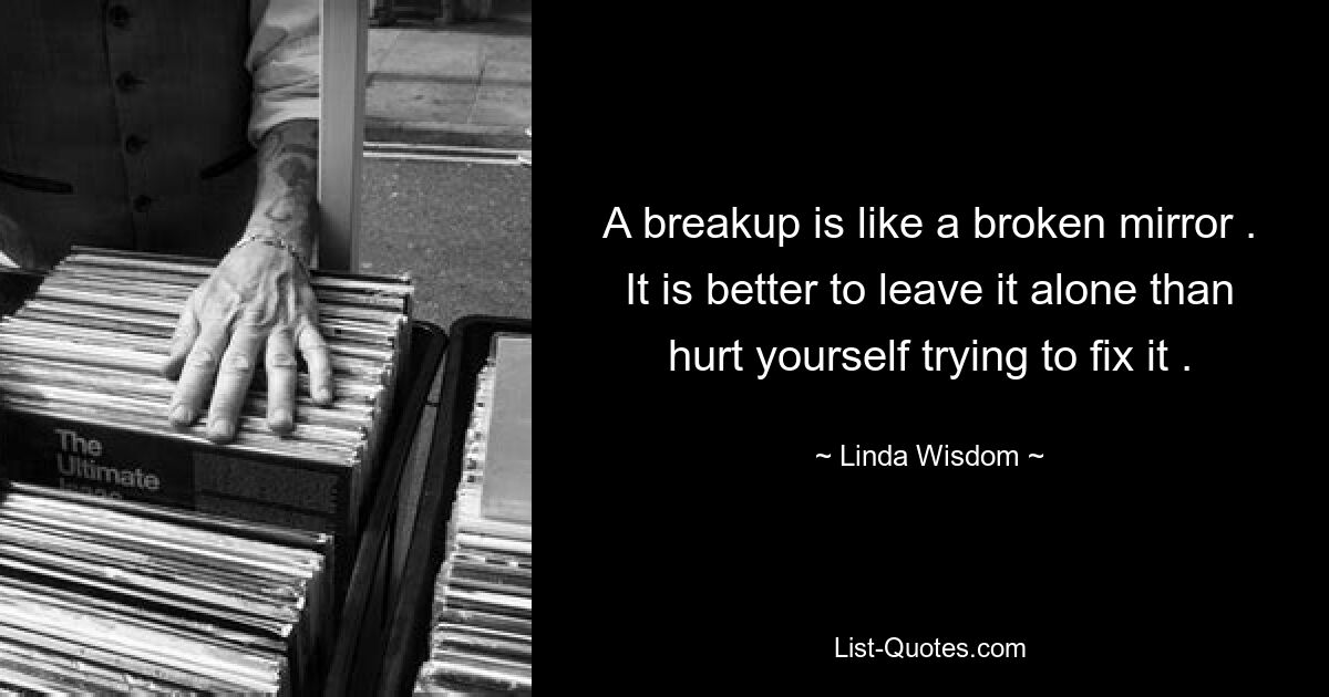 A breakup is like a broken mirror . It is better to leave it alone than hurt yourself trying to fix it . — © Linda Wisdom