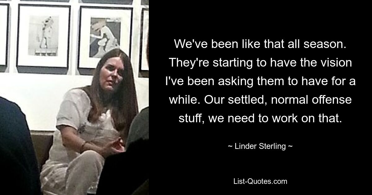 We've been like that all season. They're starting to have the vision I've been asking them to have for a while. Our settled, normal offense stuff, we need to work on that. — © Linder Sterling