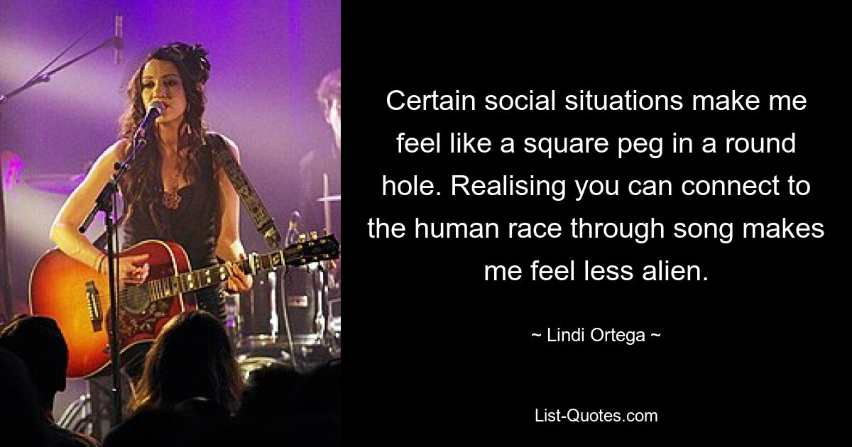 Certain social situations make me feel like a square peg in a round hole. Realising you can connect to the human race through song makes me feel less alien. — © Lindi Ortega