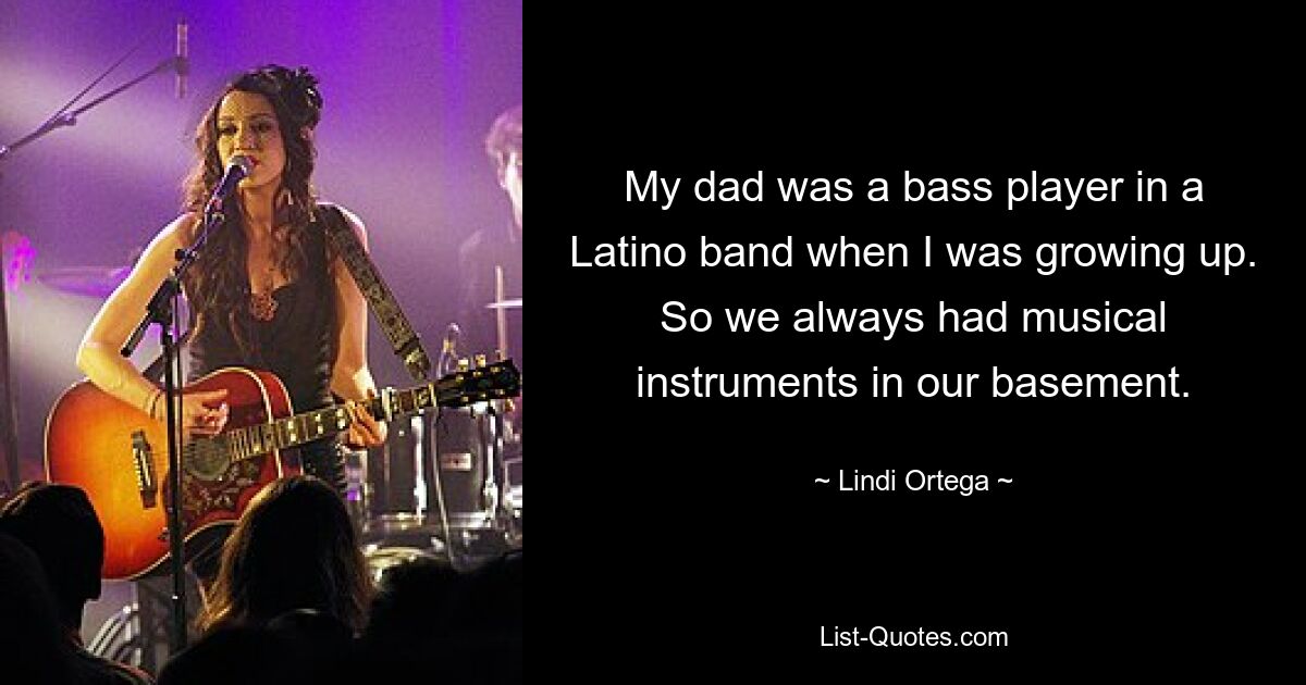 My dad was a bass player in a Latino band when I was growing up. So we always had musical instruments in our basement. — © Lindi Ortega