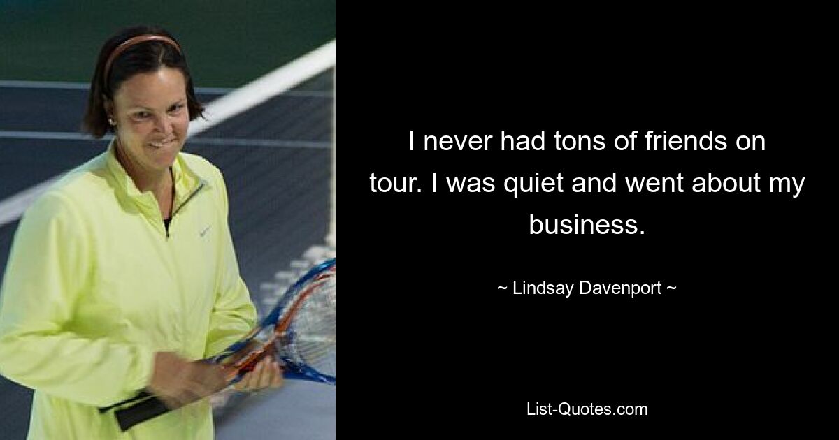 I never had tons of friends on tour. I was quiet and went about my business. — © Lindsay Davenport