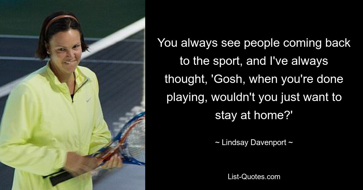 You always see people coming back to the sport, and I've always thought, 'Gosh, when you're done playing, wouldn't you just want to stay at home?' — © Lindsay Davenport