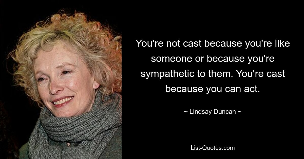 You're not cast because you're like someone or because you're sympathetic to them. You're cast because you can act. — © Lindsay Duncan