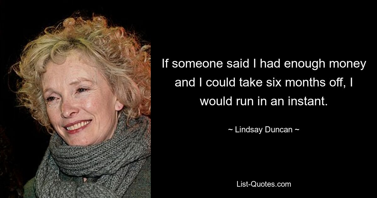 If someone said I had enough money and I could take six months off, I would run in an instant. — © Lindsay Duncan