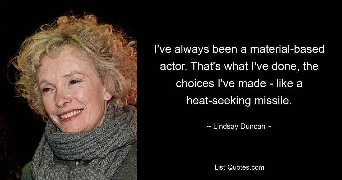 I've always been a material-based actor. That's what I've done, the choices I've made - like a heat-seeking missile. — © Lindsay Duncan