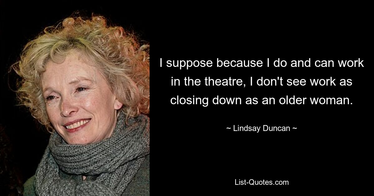 I suppose because I do and can work in the theatre, I don't see work as closing down as an older woman. — © Lindsay Duncan