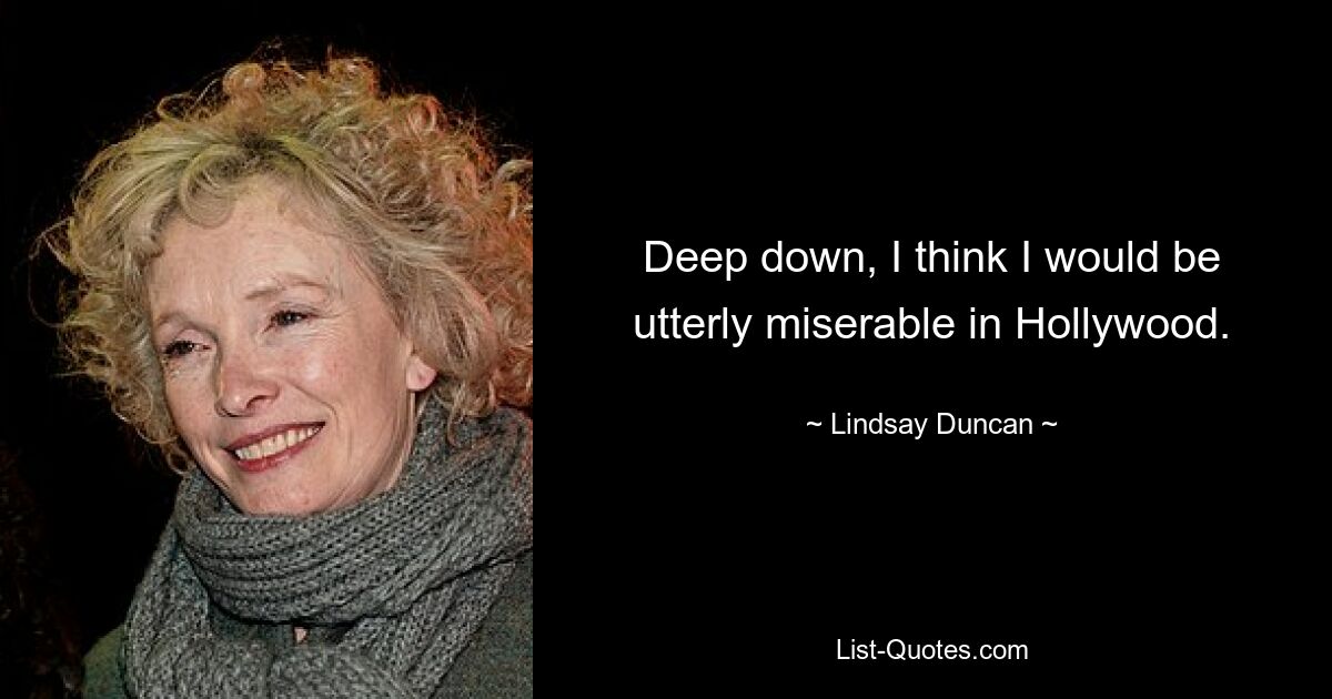 Deep down, I think I would be utterly miserable in Hollywood. — © Lindsay Duncan