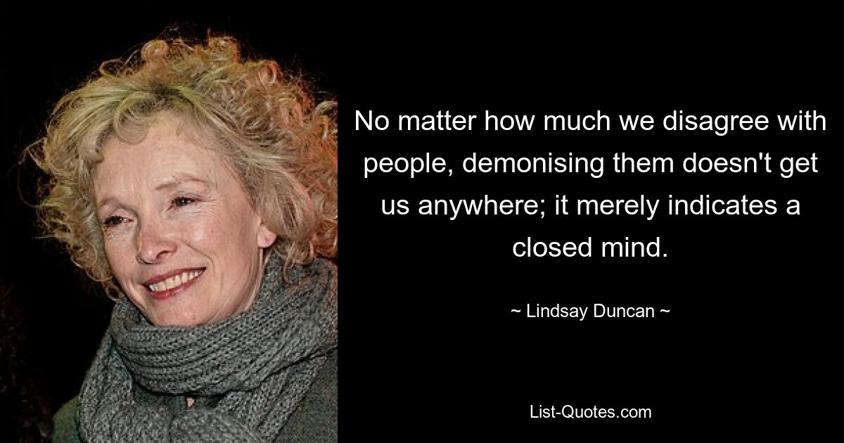 No matter how much we disagree with people, demonising them doesn't get us anywhere; it merely indicates a closed mind. — © Lindsay Duncan