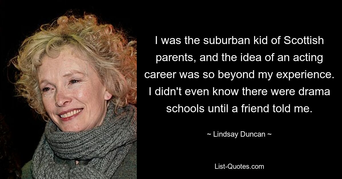 I was the suburban kid of Scottish parents, and the idea of an acting career was so beyond my experience. I didn't even know there were drama schools until a friend told me. — © Lindsay Duncan