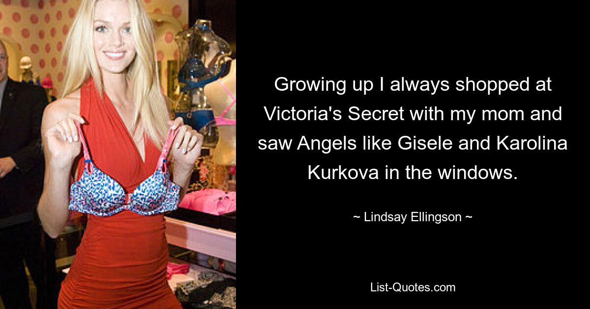 Growing up I always shopped at Victoria's Secret with my mom and saw Angels like Gisele and Karolina Kurkova in the windows. — © Lindsay Ellingson