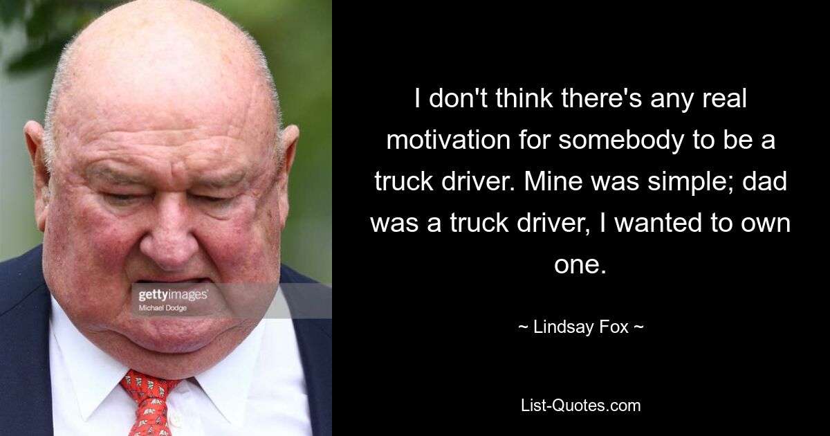 I don't think there's any real motivation for somebody to be a truck driver. Mine was simple; dad was a truck driver, I wanted to own one. — © Lindsay Fox