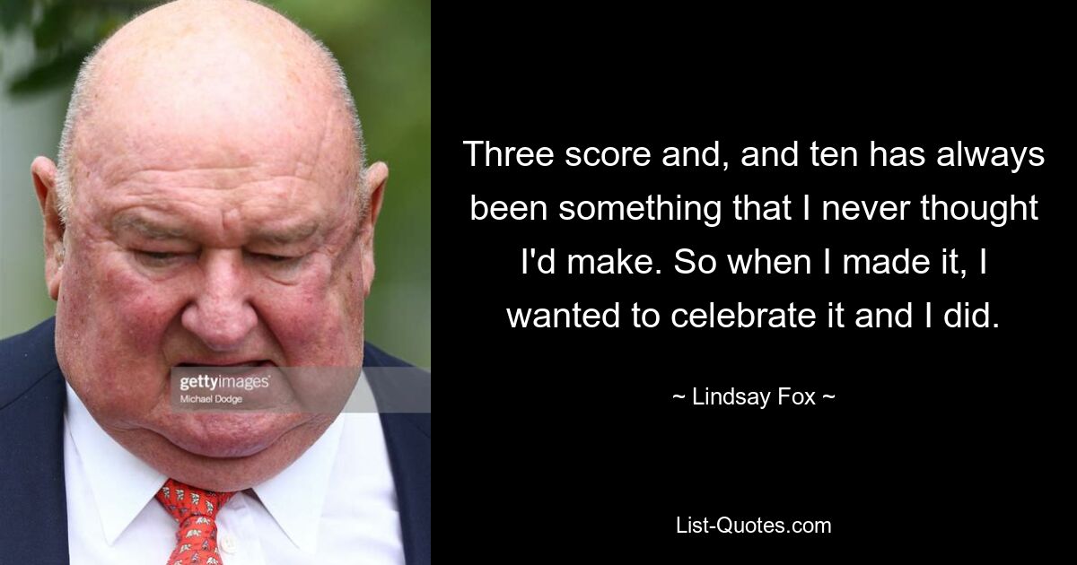 Three score and, and ten has always been something that I never thought I'd make. So when I made it, I wanted to celebrate it and I did. — © Lindsay Fox