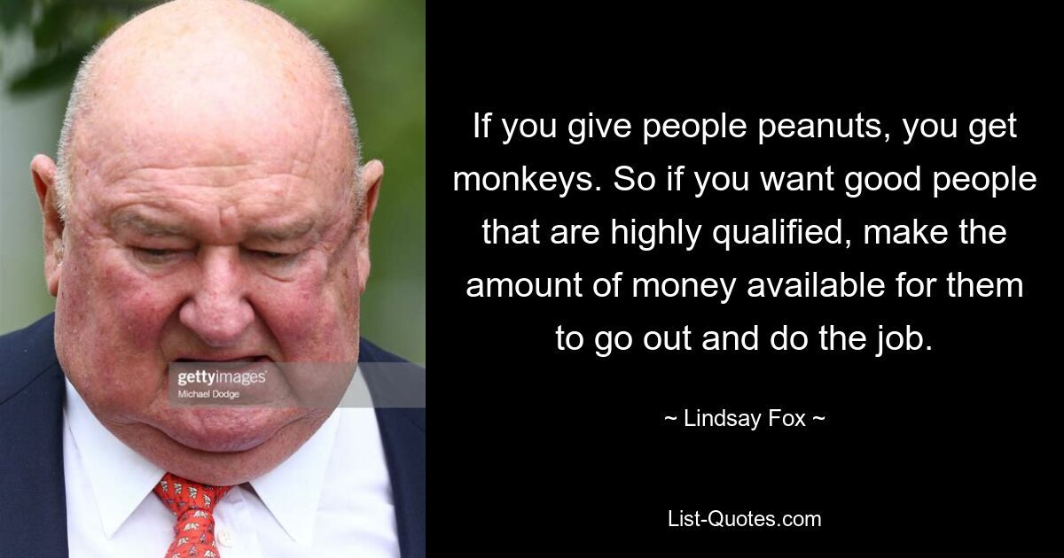 If you give people peanuts, you get monkeys. So if you want good people that are highly qualified, make the amount of money available for them to go out and do the job. — © Lindsay Fox