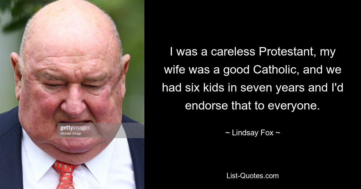 I was a careless Protestant, my wife was a good Catholic, and we had six kids in seven years and I'd endorse that to everyone. — © Lindsay Fox