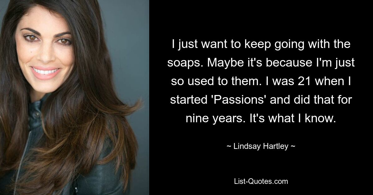 I just want to keep going with the soaps. Maybe it's because I'm just so used to them. I was 21 when I started 'Passions' and did that for nine years. It's what I know. — © Lindsay Hartley