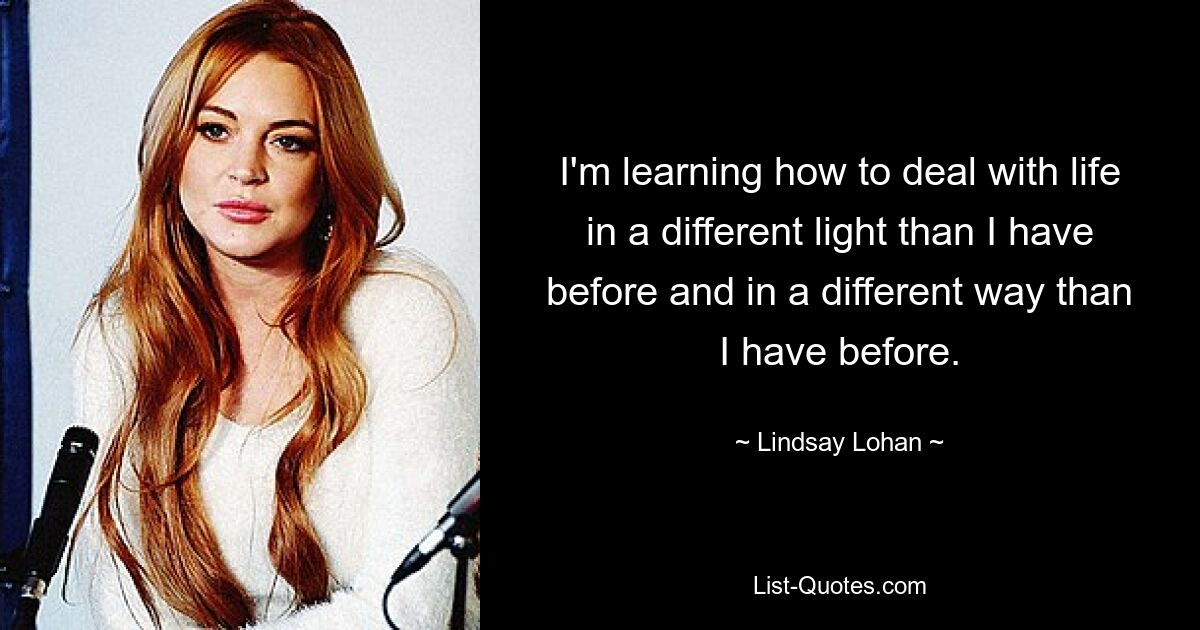 I'm learning how to deal with life in a different light than I have before and in a different way than I have before. — © Lindsay Lohan