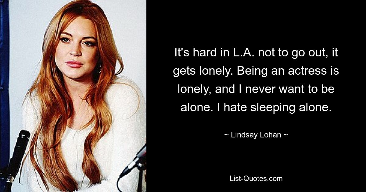 It's hard in L.A. not to go out, it gets lonely. Being an actress is lonely, and I never want to be alone. I hate sleeping alone. — © Lindsay Lohan