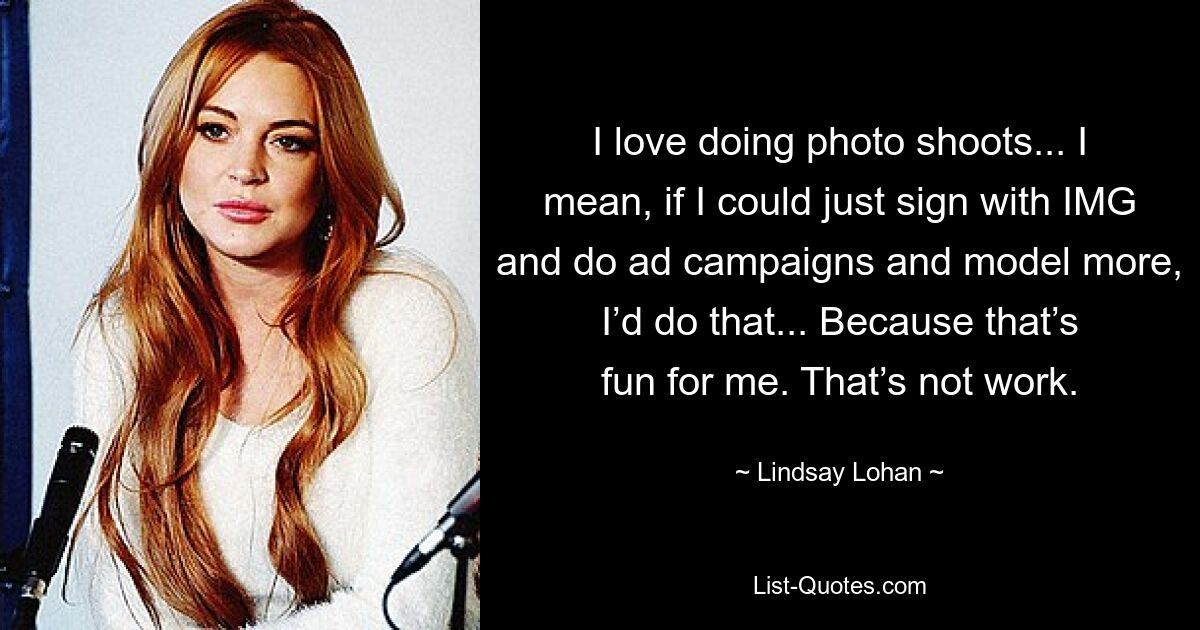 I love doing photo shoots... I mean, if I could just sign with IMG and do ad campaigns and model more, I’d do that... Because that’s fun for me. That’s not work. — © Lindsay Lohan