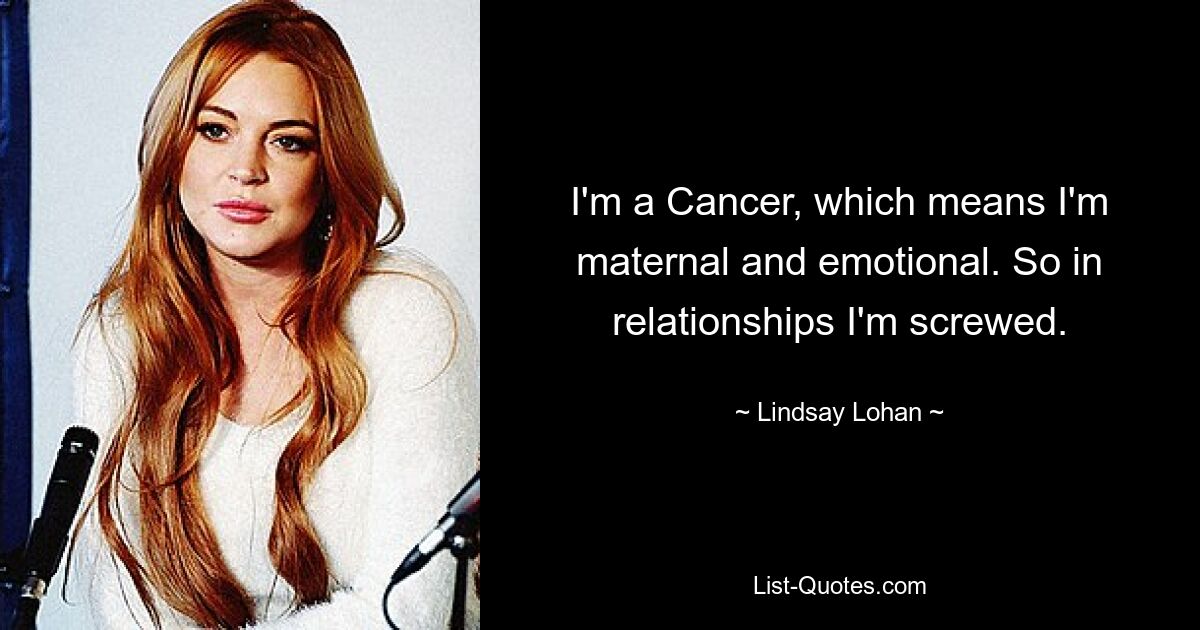 I'm a Cancer, which means I'm maternal and emotional. So in relationships I'm screwed. — © Lindsay Lohan