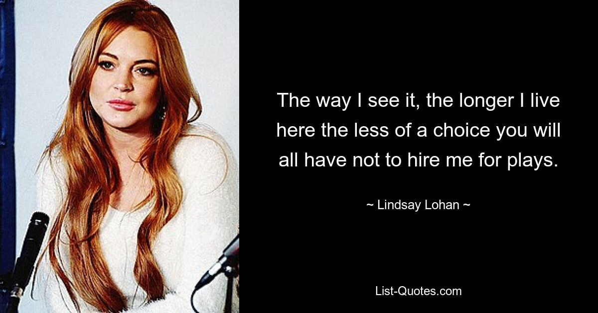 The way I see it, the longer I live here the less of a choice you will all have not to hire me for plays. — © Lindsay Lohan