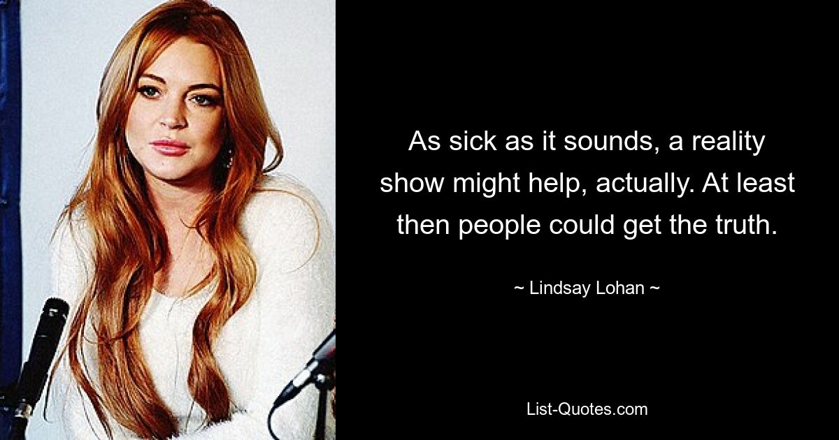 As sick as it sounds, a reality show might help, actually. At least then people could get the truth. — © Lindsay Lohan