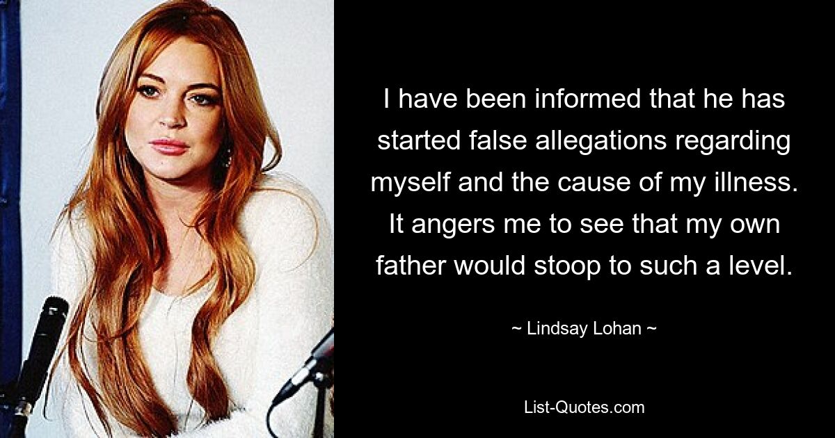 I have been informed that he has started false allegations regarding myself and the cause of my illness. It angers me to see that my own father would stoop to such a level. — © Lindsay Lohan