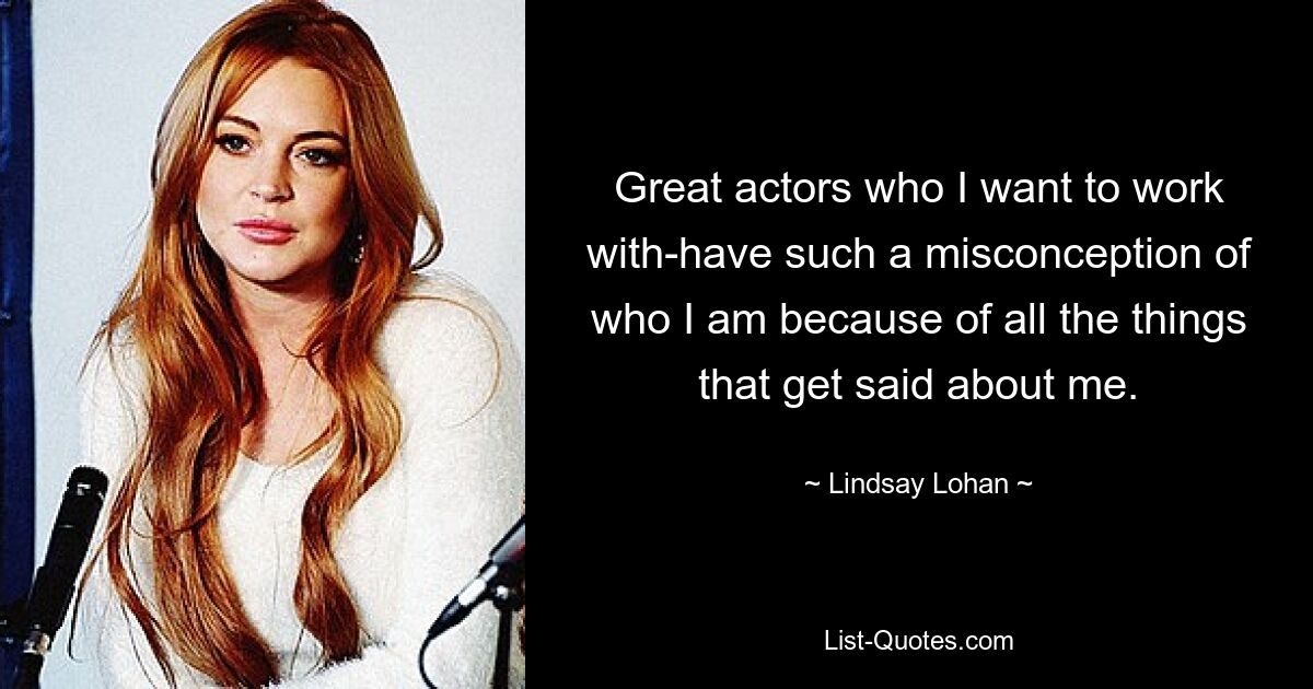 Great actors who I want to work with-have such a misconception of who I am because of all the things that get said about me. — © Lindsay Lohan