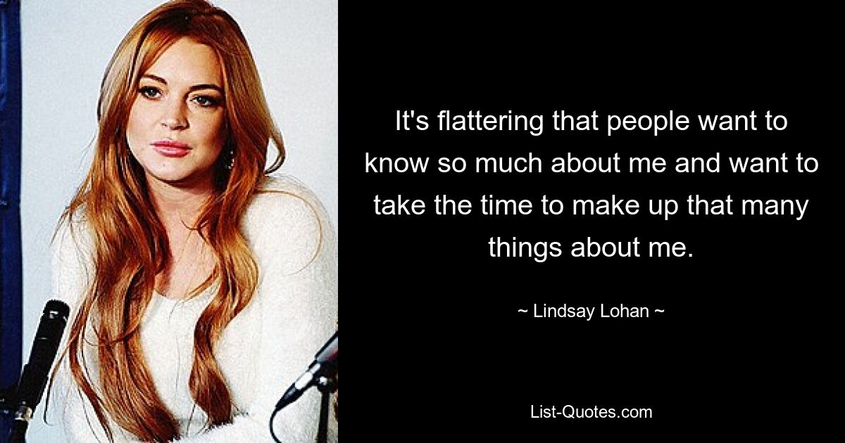 It's flattering that people want to know so much about me and want to take the time to make up that many things about me. — © Lindsay Lohan