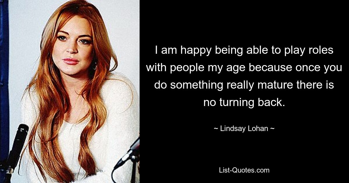 I am happy being able to play roles with people my age because once you do something really mature there is no turning back. — © Lindsay Lohan