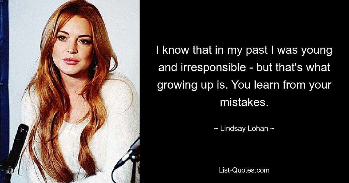 I know that in my past I was young and irresponsible - but that's what growing up is. You learn from your mistakes. — © Lindsay Lohan