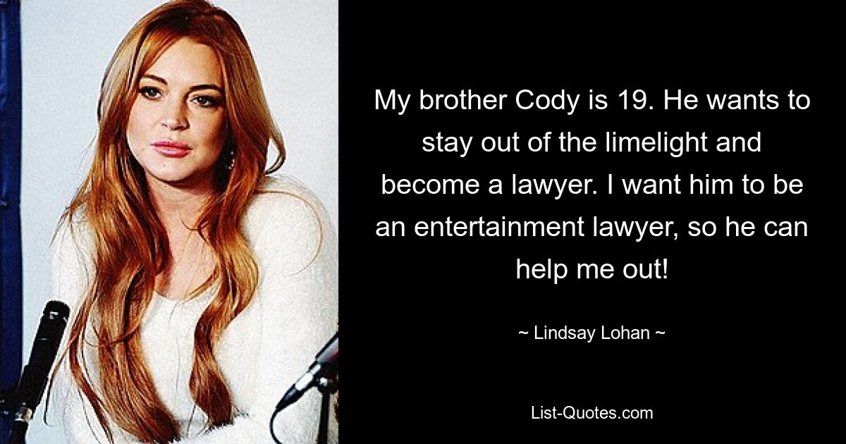 My brother Cody is 19. He wants to stay out of the limelight and become a lawyer. I want him to be an entertainment lawyer, so he can help me out! — © Lindsay Lohan