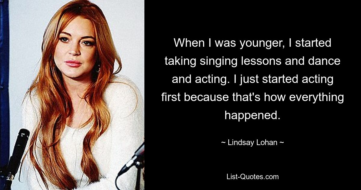 When I was younger, I started taking singing lessons and dance and acting. I just started acting first because that's how everything happened. — © Lindsay Lohan